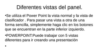 Diferentes vistas del panel.
●
Se utiliza el Power Point la vista normal y la vista de
clasificador . Para pasar una vista a otra de una
forma sencilla, simplemente haga clic en los botones
que se encuentran en la parte inferior izquierdo.
●
POWERPOINT:Puede trabajar con 5 vistas
diferentes para ir creando una presentación
●
 