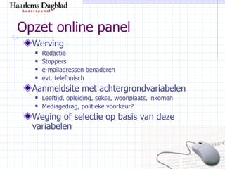 Opzet online panel Werving Redactie Stoppers e-mailadressen benaderen evt. telefonisch Aanmeldsite met achtergrondvariabelen Leeftijd, opleiding, sekse, woonplaats, inkomen Mediagedrag, politieke voorkeur? Weging of selectie op basis van deze variabelen 