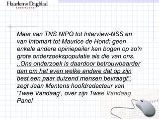 Maar van TNS NIPO tot Interview-NSS en van Intomart tot Maurice de Hond; geen enkele andere opiniepeiler kan bogen op zo'n grote onderzoekspopulatie als die van ons.  ,,Ons onderzoek is daardoor betrouwbaarder dan om het even welke andere dat op zijn best een paar duizend mensen bevraagt'' , zegt Jean Mentens hoofdredacteur van 'Twee Vandaag‘, over zijn Twee Vandaag Panel 