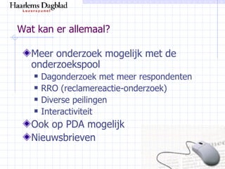 Wat kan er allemaal? Meer onderzoek mogelijk met de onderzoekspool Dagonderzoek met meer respondenten RRO (reclamereactie-onderzoek) Diverse peilingen Interactiviteit Ook op PDA mogelijk Nieuwsbrieven 