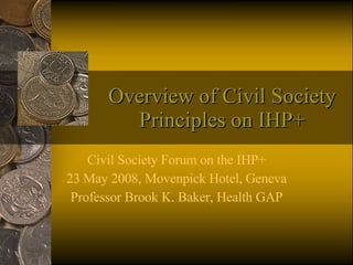 Overview of Civil Society Principles on IHP+ Civil Society Forum on the IHP+ 23 May 2008, Movenpick Hotel, Geneva Professor Brook K. Baker, Health GAP 