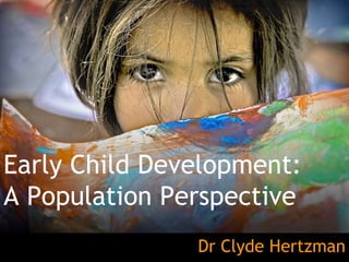 Early Child Development: A Population Perspective Dr Clyde Hertzman 