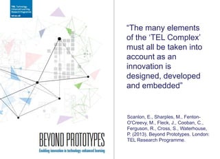 “The many elements
of the „TEL Complex‟
must all be taken into
account as an
innovation is
designed, developed
and embedded”
Scanlon, E., Sharples, M., Fenton-
O'Creevy, M., Fleck, J., Cooban, C.,
Ferguson, R., Cross, S., Waterhouse,
P. (2013). Beyond Prototypes. London:
TEL Research Programme.
 