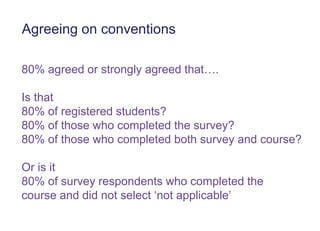 Agreeing on conventions
80% agreed or strongly agreed that….
Is that
80% of registered students?
80% of those who completed the survey?
80% of those who completed both survey and course?
Or is it
80% of survey respondents who completed the
course and did not select „not applicable‟
 