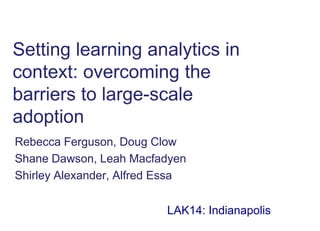 Setting learning analytics in
context: overcoming the
barriers to large-scale
adoption
Rebecca Ferguson, Doug Clow
Shane Dawson, Leah Macfadyen
Shirley Alexander, Alfred Essa
LAK14: Indianapolis
 