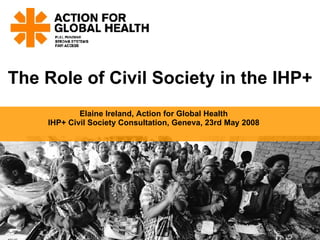 The Role of Civil Society in the IHP+ Elaine Ireland, Action for Global Health IHP+ Civil Society Consultation, Geneva, 23rd May 2008 