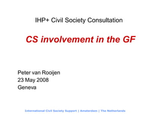 IHP+ Civil Society Consultation   CS involvement in the GF Peter van Rooijen 23 May 2008 Geneva International Civil Society Support | Amsterdam | The Netherlands 
