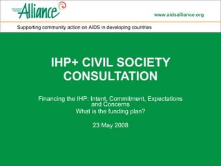 IHP+ CIVIL SOCIETY CONSULTATION Financing the IHP: Intent, Commitment, Expectations and Concerns What is the funding plan? 23 May 2008 Supporting community action on AIDS in developing countries 