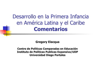 Desarrollo en la Primera Infancia en América Latina y el Caribe Comentarios Gregory Elacqua Centro de Políticas Comparadas en Educación Instituto de Políticas Publicas Expansiva/UDP Universidad Diego Portales 