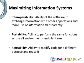 Maximizing Information Systems
• Interoperability: Ability of the software to
exchange information with other applications and
make use of information transparently
• Portability: Ability to perform the same functions
across all environments and platforms
• Reusability: Ability to modify code for a different
purpose and reuse it
 