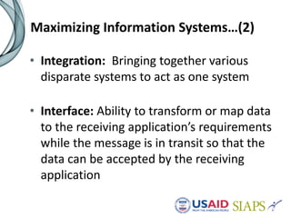 Maximizing Information Systems…(2)
• Integration: Bringing together various
disparate systems to act as one system
• Interface: Ability to transform or map data
to the receiving application’s requirements
while the message is in transit so that the
data can be accepted by the receiving
application
 