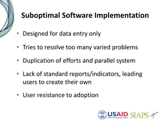 Suboptimal Software Implementation
• Designed for data entry only
• Tries to resolve too many varied problems
• Duplication of efforts and parallel system
• Lack of standard reports/indicators, leading
users to create their own
• User resistance to adoption
 