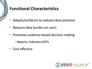 Functional Characteristics
• Adopts/conforms to industry best practices
• Reduces data burden on users
• Promotes evidence-based decision making
– Reports, indicators/KPIs
• Cost effective
 