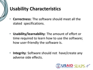 Usability Characteristics
• Correctness: The software should meet all the
stated specifications.
• Usability/learnability: The amount of effort or
time required to learn how to use the software;
how user-friendly the software is.
• Integrity: Software should not have/create any
adverse side effects.
 