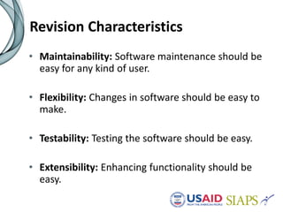 Revision Characteristics
• Maintainability: Software maintenance should be
easy for any kind of user.
• Flexibility: Changes in software should be easy to
make.
• Testability: Testing the software should be easy.
• Extensibility: Enhancing functionality should be
easy.
 