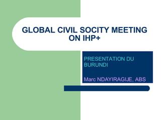 GLOBAL CIVIL SOCITY MEETING ON IHP+ PRESENTATION DU BURUNDI   Marc NDAYIRAGIJE, ABS 