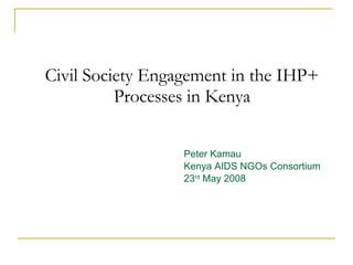 Civil Society Engagement in the IHP+ Processes in Kenya Peter Kamau Kenya AIDS NGOs Consortium 23 rd  May 2008 