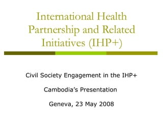 International Health Partnership and Related Initiatives (IHP+) Civil Society Engagement in the IHP+ Cambodia’s Presentation  Geneva, 23 May 2008 