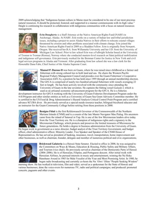 2009 acknowledging that “Indigenous human culture in Maine must be considered to be one of our most precious
natural resources. It should be protected, fostered, and supported in a manner commensurate with its high value.”
Daigle is continuing his research in collaboration with indigenous communities with a focus on natural resources
management.

                     Erin Dougherty is a Staff Attorney at the Native American Rights Fund (NARF) in
                     Anchorage, Alaska. At NARF, Erin works on a variety of Indian law and tribal jurisdiction
                     issues, including a project to assist Alaska Natives in their efforts to relocate coastal villages
                     threatened by erosion and other problems associated with climate change. Erin joined the
                     Native American Rights Fund in 2009 as a Skadden Fellow. Erin is originally from Newport,
                     Oregon. She received her B.A. from Willamette University and her J.D. from the University of
                     Michigan Law School. Prior to law school Erin was a Fulbright Scholar based at the University
of Tromsø in Tromsø (Romsa), Norway where she conducted masters-level research on Sámi political mobilization
and indigenous self-governance. Erin previously worked for the Brennan Center for Justice in New York and civil
legal services programs in Alaska and Vermont. After graduating from law school she was a law clerk for the
Honorable Dana Fabe, Chief Justice of the Alaska Supreme Court.

                       Manuel P. Duenas II was born on Guam, where he was raised since childhood as a farmer and
                       fisherman with strong cultural ties to both land and sea. He chairs the Western Pacific
                       Regional Fishery Management Council and presides over the Guam Fishermen’s Cooperative
                       Association (GFCA), a position he has held since 1995 through an annual membership election.
                       The GFCA is comprised of nearly two hundred artisanal fishermen with vessels averaging 22
                       feet in length. He has been actively involved with the community since attending the
                       University of Guam in the late seventies. He captains the fishing vessel Galaide I, which is
                       used as an artisanal economic advancement program for the GFCA. He is a fisheries
development instructor for GFCA working with the University of Guam Fisheries Development Program under the
4-H Program and other similar entities as well as a University of Guam Sea Grant Advisory Committee member. He
is certified in the US Food & Drug Administration’s Hazard Analysis Critical Control Point Program and a certified
advance SCUBA diver. He previously served as a special-needs resource teacher, bilingual-bicultural educator and
an instructor for the Guam Community College before retiring from these positions in 2000.

                     Benigno Fitial is the first Refaluwaasch Governor of the Commonwealth of the Northern
                     Mariana Islands (CNMI) and is a cousin of the late Master Navigator Mau Pialug. His ancestors
                     came from the island of Satawal in Yap. He is one of the few Micronesian leaders alive today
                     from the Trust Territory era. He is a champion of indigenous rights and a signatory to the
                     Micronesian Challenge, which protects and preserves the limited treasures of Micronesia for
                     future generations. He holds a degree in business administration from the University of Guam.
He began work in government as a news director, budget analyst of the Trust Territory Government, and budget
officer, chief administrative officer, Minority Leader, Vice Speaker and Speaker of the CNMI House of
Representatives. He has served as president of banking, insurance, travel, transportation, home improvement and
other businesses, as well as chairman, founder, delegate and member of numerous political and civic organizations.

                    Brickwood Galuteria is a Hawaii State Senator. Elected to office in 2008, he was assigned to
                    the Committees on Ways & Means, Education & Housing, Public Safety and Military Affairs,
                    and Tourism (vice chair). He previously served as chairman of the Democratic Party of Hawaii
                    (2004–2006). He is of Hawaiian, Filipino, and Portuguese descent. After initial work with
                    Hawaiian Airlines, he pursued interests in music and entertainment, winning the Na Hoku
                    Hanohano Award in 1985 for Male Vocalist of the Year and Most Promising Artist. In 1980, he
                    began radio broadcasting and currently co-hosts the Na `Oiwi `Olino “People Seeking Wisdom”
morning show. He has worked in television, film and video; served as a spokesman for the State of Hawaii and
various businesses; done the voice-overs for numerous TV, radio and political campaigns; and produced/ promoted
concerts, pageants and other events.




                                                           3 
 
 