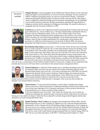 Douglas Herman is senior geographer for the Smithsonian National Museum of the American
    No picture       Indian and adjunct associate professor at Towson University, Maryland. An early architect of
     available       NMAI’s Indigenous geography project, he went on to create Pacific Worlds, a web-based
                     indigenous-geography education project for Hawai'i and the American Pacific. Both projects
                     focus on indigenous cultural knowledge and environmental understandings. He has published
                     several articles and given numerous scholarly presentations regarding the representation of
                     Indigenous cultures and the importance of Indigenous knowledge. He earned his doctorate in
                     geography from the University of Hawai'i in 1995.

                    Ted Herrera was born in the Coahuiltecan Sacred Land along the Rio Grande where the Peyote
                    grows (Mirando City, Texas) to Maria Lara, a Tlaxcala, Huichol Indian and Eduardo Herrera a
                    Tlaxcala, Carrizo Coahuiltecan Indian. Ted is one of five Tribal Leaders of the Texas
                    recognized Tap Pilam Coahuiltecan Nation headquartered in San Antonio, Texas.Ted retired in
                    1998, as the Kelly Air Force Base Program Manager, for the Production Quality Control
                    Program, where he had oversight responsibilities for writing policy and procedures that
                    governed over 5,000 Air Craft Journeymen in 54 job skills. In March 2000, Ted started a
                    partnership with Hugh Fitzsimons raising Buffalo for ceremonial and economic development.

                      David Hudson Howeeshata was born June 17, 1954 in Forks, Wash. He has lived on the Hoh
                      River or nearby LaPush his whole life. He is a Hoh tribal member and also the hereditary chief
                      of the Quileute Tribe. His mother and father and extended family taught him to hunt, fish and
                      gather as they always had. Their family canoe was one of the first to be used in the resurrection
                      of the canoe culture in 1976. Since then, David has participated in many canoe journeys and
                      mentored young people in the ways of the journey and the songs, including skippering a canoe
                      during last year’s Paddle to Swinomish. David has been a member of the Hoh tribal council and
                      has served for many years as the fisheries and natural resources policy representative for his
tribe. He is also a commissioner for the Northwest Indian Fisheries Commission, a support service organization that
provides direct services to 20 treaty tribes to assist them in their natural resource management efforts.

                   Edward Johnstone is a Quinault Tribal member born in Aberdeen Washington and raised on
                   the Quinault Indian reservation. He has worked in the timber and fishing industries of the
                   Quinault Indian Nation most of his life. A two-term Councilman from 1996-2002, Ed currently
                   represents the Quinault Tribal Council in fisheries, fisheries habitat and marine governance
                   matters as the Quinault Fisheries Policy Spokesperson. Since 2009 he has served as Treasurer
                   of the Northwest Indian Fisheries Commission and is also the current Chair of the
Intergovernmental Policy Council a forum of tribal and state co-managers of the ocean area that includes the
Olympic Coast National Marine Sanctuary.

                     Nelson Kanuk is 17 years old and from Kipnuk, a small village in Southwestern Alaska.
                     Nelson comes from a family that practices a traditional subsistence lifestyle and he believes that
                     it has always been important to live in harmony and balance with the precious land that has
                     been passed down to us. Nelson considers climate change to
                     be the most important issue of our time: “Our winters are coming early, our ice sheets are
                     melting at an alarming rate, permafrost melt is causing our land to erode and severe storms are
forcing us to take shelter in schools.” Nelson has been a plaintiff in climate change-related litigation and has been
featured in an award-winning WITNESS video.

                     Pualele Penehuro “Pene” Lefale is the manager of the International Affairs Office with the
                     Meteorological Service of New Zealand Ltd. (MetService). He is also the alternate permanent
                     representative of New Zealand with the World Meteorological Organization. Prior to taking up
                     this new role, he was a climate researcher with the New Zealand National Institute of Water and
                     Atmospheric Research Ltd. Pene was the first and only Samoan to be awared the Nobel Peace
                     Prize for his work on the United Nations Intergovernmental Panel on Climate Change (IPCC) in
                     2007. He was one of the lead authors of the IPCC’s Working Group II Chapter 16: Small



                                                           4 
 
 