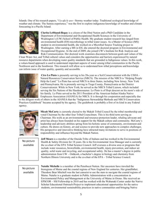 Islands. One of his research papers, “Ua afa le aso—Stormy weather today: Traditional ecological knowledge of
weather and climate. The Samoa experience,” was the first to explore indigenous knowledge of weather and climate
forecasting in a Pacific Island.

                    Clarita Lefthand-Begay is a citizen of the Diné Nation and a PhD Candidate in the
                    Department of Environmental and Occupational Health Sciences in the University of
                    Washington’s (UW) School of Public Health. My graduate student research has ranged from
                    environmental health (EH) microbiology to tribal water issues. As a Master of Science (MS)
                    student in environmental health, she worked on a Microbial Source Tracking project in
                    Washington. After earning a MS in EH, she entered the doctoral program in Environmental and
                    Occupational Hygiene. At the end of 2009, she joined UW’s Institute for Risk Analysis and
                    Risk Communication. Her doctoral work examines disconnects between goals and values of the
Clean Water Act, and Tribal cultural values and considers the opportunities and barriers experienced by natural
resource departments when developing water quality standards that are grounded in Indigenous values. In this work,
a values-based approach is used to understand important aspects of water among tribal communities in the Pacific
Northwest and in the Southwest. This research will allow us to understand how tribal perceptions and knowledge
can inform issue of water quality, quantity and accessible.

                      Ciro Lo Pinto is presently serving in his 28th year as a Soil Conservationist with the USDA -
                     Natural Resources Conservation Service (NRCS). The mission of the NRCS is “Helping People
                     Help the Land.” Lo Pinto has served NRCS in three States, including New Jersey, New York
                     and Pennsylvania. He is presently serving in Tioga County, Pennsylvania as the District
                     Conservationist. While in New York; he served as the NRCS Tribal Liaison, which included
                     serving the Six Nations of the Haudenosaunee. Lo Pinto is of Hopi descent on his mom’s side of
                     his family. Lo Pinto served as the 2011 President of the American Indian/Alaska Native
                     Employees Association (AIANEA) for NRCS. It is through his cooperation and especially due
to the diligent work of others in the AIANEA that the “Indigenous Stewardship Methods and NRCS Conservation
Practices Guidebook” became accepted by his agency. The guidebook is probably a first of its kind in any Federal
agency.

                   Micah McCarty is currently elected to the Makah Tribal Council by the tribal membership and
                   voted Chairman by the other four Tribal Councilmen. This is his third term serving as
                   Chairman. His work as an environmental and resource-protection leader, whaling advocate and
                   artist has always been founded on his support for the Makah culture and community. McCarty’s
                   leadership and advisory abilities spring from his holistic sense of community, environment and
                   culture. He draws on history, art and science to provide new approaches to complex challenges.
                   His perspective and innovative thinking have attracted many invitations to serve in positions of
                   responsibility and influence beyond the Makah Nation.

                    Jeff Mears is a member of the Oneida Tribe of Indians and has worked in the Environmental
    No picture      Health & Safety Division for 18 years. He is the Environmental Area Manager and is currently
     available      the co-chair of the EPA Tribal Science Council. Jeff oversees a diverse area or programs that
                    include water resources, brownfields, environmental health, injury prevention, and indoor air
                    quality, solid waste and recycling, and occupational safety. He has a master’s degree in public
                    administration from UW – Oshkosh, a bachelor’s degree in biology and chemistry from
                    Northern Illinois University and is the co-chair of the EPA – Tribal Science Council.


                    Natalie Michelle is a member of the Penobscot Nation. Her ancestors have traveled the
    No picture      bioregions of Maine and the coastal regions of New England for centuries. Her grandfather,
     available      Theodore Bear Mitchell was the last canoeist to use the stars to navigate the coastal regions of
                    Maine. Natalie is a graduate student in Public Administration with a concentration in
                    Environmental Policy and Management at the University of Maine in Orono. She received an
                    EPSCOR – SSI Fellowship in 2010 and has worked with the Wabanaki Center under the Native
                    Scholar Educational Outreach Project to implement educational opportunities for the native
                    students, environmental sustainability practices in native communities and bringing Native

                                                         5 
 
 