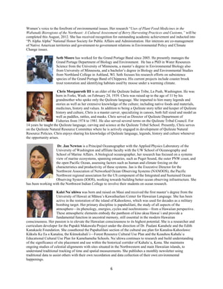 Women’s voice to the forefront of environmental issues. Her research “Uses of Plant Food-Medicines in the
Wabanaki Bioregions of the Northeast: A Cultural Assessment of Berry Harvesting Practices and Customs,” will be
completed this August, 2012. She has received recognition for outstanding academic achievement and inducted into
“Pi Alpha Alpha” National Honor Society for Public Affairs and Administration. Her interests are co-management
of Native American territories and government-to government relations in Environmental Policy and Climate
Change issues.

                     Seth Moore has worked for the Grand Portage Band since 2005. He presently manages the
                     Grand Portage Department of Biology and Environment. He has a PhD in Water Resources
                     Science from the University of Minnesota, a master’s degree in Environmental Biology also
                     from University of Minnesota, and a bachelor’s degree in Biology and Environmental Studies
                     from Northland College in Ashland, WI. Seth focuses his research efforts on subsistence
                     species of the Grand Portage Band of Chippewa. His current projects include coaster brook
                     trout restoration and identifying habitats used by moose under a warming climate.

                      Chris Morganroth III is an elder of the Quileute Indian Tribe, La Push, Washington. He was
                     born in Forks, Wash. on February 24, 1939. Chris was raised up to the age of 11 by his
                     grandmother who spoke only the Quileute language. She imparted to him many legends and
                     stories as well as her extensive knowledge of the culture; including native foods and materials,
                     medicines, history and values. In addition to being a Quileute story teller and keeper of Quileute
                     history and culture, Chris is a master carver, specializing in canoes, both full sized and model as
                     well as paddles, rattles, and masks. Chris served as Director of Quileute Department of
                     Fisheries from 1974 to 1981. He also served several terms on the Quileute Tribal Council. For
14 years he taught the Quileute language, carving and science at the Quileute Tribal School. Presently, Chris serves
on the Quileute Natural Resource Committee where he is actively engaged in development of Quileute Natural
Resource Policies. Chris enjoys sharing his knowledge of Quileute language, legends, history and culture whenever
the opportunity arises.

                    Dr. Jan Newton is a Principal Oceanographer with the Applied Physics Laboratory of the
                   University of Washington and affiliate faculty with the UW School of Oceanography and
                   School of Marine Affairs. A biological oceanographer, her research has focused on a systems
                   view of marine ecosystems, spanning estuaries, such as Puget Sound, the outer PNW coast, and
                   the open Pacific Ocean, assessing factors such as human and climate forcing on the
                   characteristics and productivity of these systems. Jan is the Executive Director for the
                   Northwest Association of Networked Ocean Observing Systems (NANOOS), the Pacific
                   Northwest regional association for the US component of the Integrated and Sustained Ocean
                   Observing System (IOOS), working towards building better ocean observing infrastructure. She
has been working with the Northwest Indian College to involve their students on ocean research.

                      Kalei Nu`uhiwa was born and raised on Maui and received the first master’s degree from the
                      University of Hawaii at Mānoa’s Kawaihuelani Center for Hawaiian Language. She has been
                      active in the restoration of the island of Kahoolawe, which was used for decades as a military
                      bombing target. Her primary discipline is papahulilani, the study of all aspects of the
                      atmosphere—its phenology, energies, cycles and isochronisms—from a Hawaiian perspective.
                      These atmospheric elements embody the pantheon of kino akua Hawai`i and provide a
                      fundamental function in ancestral memory, still essential in the modern Hawaiian
consciousness. Her passion is to elevate the Hawaiian consciousness to its highest potential. She is a researcher and
curriculum developer for the Papakū Makawalu Project under the direction of Dr. Pualani Kanahele and the Edith
Kanakaole Foundation. She coauthored the Papahulilani section of the cultural use plan for Kanaloa-Kahoolawe:
Kūkulu Ke Ea a Kanaloa, the Kūmokuhali`i—Forest Resource Cultural Use Plan and the Keauhou Kahalu`u
Educational Cultural Use Plan for Kamehameha Schools. Nu`uhiwa continues to research and build understanding
of the significance of site placement and use within the historical corridor of Kahalu`u, Kona. She maintains
ongoing studies of celestial alignments with sites situated in the Northwestern and main Hawaiian islands, to
understand traditional tracking of time and spatial measurements. She publishes a monthly newsletter using
traditional data to assist others with their own recordation and data collection of their own environmental
happenings.

                                                           6 
 
 