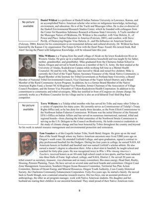 Daniel Wildcat is a professor at Haskell Indian Nations University in Lawrence, Kansas, and
    No picture       an accomplished Native American scholar who writes on indigenous knowledge, technology,
     available       environment, and education. He is of the Yuchi and Muscogee tribes. He is also co-director of
                     the Haskell Environmental Research Studies Center, which he founded with colleagues from
                     the Center for Hazardous Substance Research at Kansas State University. A Yuchi member of
                     the Muscogee Nation of Oklahoma, Dr. Wildcat is the coauthor, with Vine Deloria, Jr., of
                     Power and Place: Indian Education in America (Fulcrum, 2001), and coeditor, with Steve
                     Pavlik, of Destroying Dogma: Vine Deloria, Jr., and His Influence on American Society
(Fulcrum, 2006). Known for his commitment to environmental defense and cultural diversity, Dr. Wildcat has been
honored by the Kansas City organization The Future Is Now with the Heart Peace Award. His newest book, Red
Alert! Saving the Planet with Indigenous Knowledge, will be released later this year.

                   Mike Williams is a Yupiaq from the small village of Akiak on the lower Kuskokwim River in
                   Western Alaska. He grew up in a traditional subsistence household and was taught by his father,
                   mother, grandmother, and grandfather. Mike graduated from the Chemawa Indian School in
                   Salem, Oregon and served in South Korea as a member of the U.S. Army. He then studied at the
                   University of Alaska, Kuskokwim Campus while working full time as a Mental Health
                   Counselor. He and his wife, Maggie, later moved to Akiak and raised five children. Mike is
                   currently the Chief of the Yupiit Nation; Secretary/Treasurer of the Akiak Native Community; a
                   Board Member of the Institute for Tribal Governments at Portland State University; a Board
Member of National Tribal Environmental Council; Vice Chairman of the Yupiit School District; and a Board
Member of the Rural Community Action Program. In addition, he is a former Board Member of the Native
American Rights Fund, a former NCAI Regional Vice President, former Chairman of the Association of Village
Council Presidents, and the former Vice President of Yukon-Kuskokwim Health Corporation. In addition to his
commitment to community and tribal sovereignty, Mike has testified in front of Congress on climate change. He
currently works as a Wellness Counselor for his village and he is also an avid Iditarod Trail Sled Dog Race
competitor.

                     Terry Williams is a Tulalip tribal member who has served his Tribe and many other Tribes in
    No picture       a variety of capacities for many years. He currently serves as Commissioner of Tulalip’s Treaty
     available       Rights Office and, as he has done for nearly three decades, as the Point Elliott Commissioner to
                     the Northwest Indian Fisheries Commission. Williams was the initial Director of the National
                     EPA’s Office on Indian Affairs and has served on numerous international, national, tribal and
                     regional boards---from chairing the tribal committee of the Northwest Straits Commission to
                     serving as the U.S. Delegate to the Council on Biodiversity. He holds extensive credentials in
                     the study of climate change and has been honored by Tribes throughout the country and beyond
for his work in natural resource management and environmental protection and restoration.

                     Tom Younker is of the Coquille Indian Tribe, North Bend, Oregon. He grew up on the mud
                     flats of the South Slough where my Native American ancestors once lived 5,000 years ago on
                     Oregon’s south coast. He attended Linfield College, and upon graduation, signed a contract to
                     play professional baseball for the Dodgers. During his four years in college, he earned NAIA All
                     American honors in football and baseball and was named Linfield’s scholar-athlete. He also
                     earned a master’s degree in education there. After a short stint in baseball, he taught school and
                     coached for forty-plus years. He was recognized twice in Who’s Who Among America’s
                     Teachers, received honors as an All-state high school coach in two sports, and has been inducted
                     into three Halls of Fame: high school, college, and NAIA, District 2. He served 20 years on
tribal council as secretary, treasurer, vice-chairman and on many committees: Bio-mass energy, Head Start, Realty,
Housing, Pension Planning, Taxes. He have served on several state and local boards and committees: Oregon Coast
Zone Management Association, Southern Oregon Ocean Resource Committee, Territorial Sea Plan Action
Committee, Bureau of Ocean Energy and Mineral Resources, Oregon Youth Authority, Coos County Historical
Society, the Charleston Community Enhancement Corporation. Forty-five years ago, he started a family. He moved
back to South Slough, now a national estuarine research reserve. His two boys, one an assistant professor of
anthropology, the other an art program manager, work with Native American students. His daughter and her
husband are rearing their children in our ancestral homeland. They stand proud of their Native American roots. 


                                                          8 
 
 