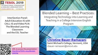 Christine Bauer-Ramazani
Saint Michael’s College,Vermont, USA
cbauer-ramazani@smcvt.edu
URL to access the presentation:
http://bit.ly/TESOL-2019-Blended-
Learning
Blended Learning – Best Practices:
IntegratingTechnology into Learning and
Teaching in a College Intensive English
Program
InterSection Panel:
Adult Education-IS with
CALL-IS andVideo PLN:
The Blended Learning
Classroom
and the ESLTeacher
 