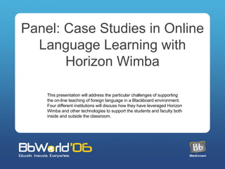 Panel: Case Studies in Online Language Learning with Horizon Wimba This presentation will address the particular challenges of supporting the on-line teaching of foreign language in a Blackboard environment. Four different institutions will discuss how they have leveraged Horizon Wimba and other technologies to support the students and faculty both inside and outside the classroom. 