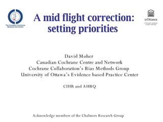 A mid flight correction: setting priorities  David Moher  Canadian Cochrane Centre and Network Cochrane Collaboration’s Bias Methods Group  University of Ottawa’s Evidence based Practice Center CIHR and AHRQ Acknowledge members of the Chalmers Research Group 
