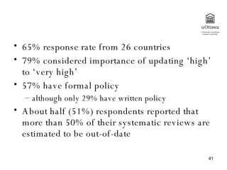 65% response rate from 26 countries 79% considered importance of updating ‘high’ to ‘very high’ 57% have formal policy  although only 29% have written policy About half (51%) respondents reported that more than 50% of their systematic reviews are estimated to be out-of-date  