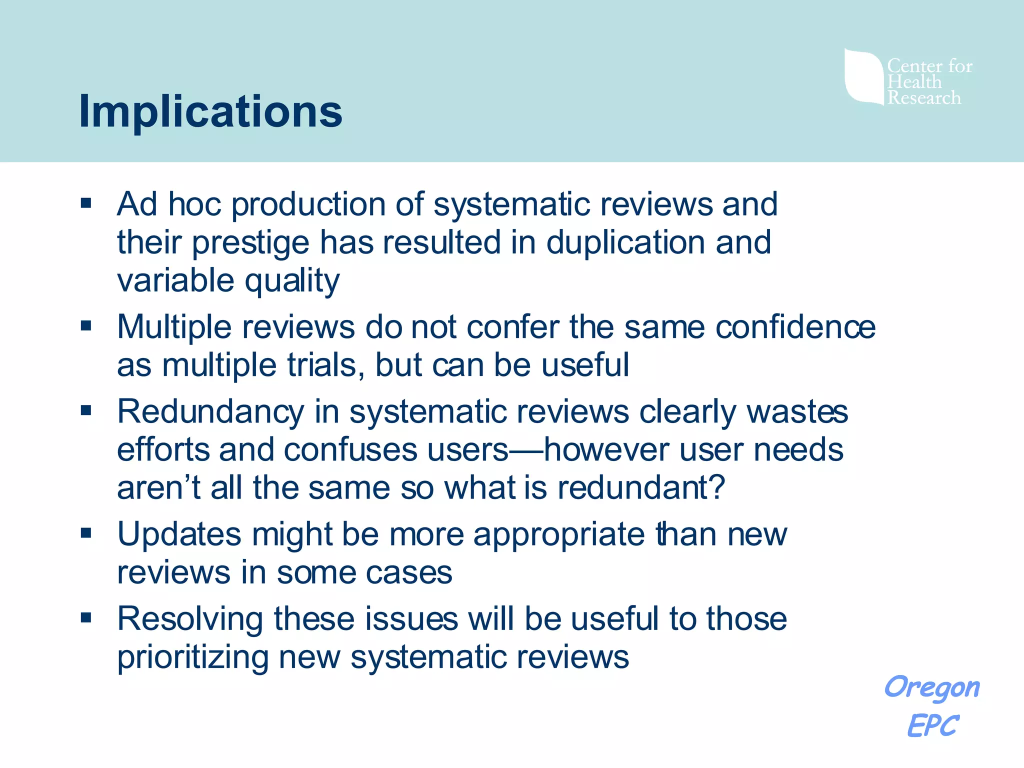 Implications Ad hoc production of systematic reviews and their prestige has resulted in duplication and variable quality Multiple reviews do not confer the same confidence as multiple trials, but can be useful Redundancy in systematic reviews clearly wastes efforts and confuses users—however user needs aren’t all the same so what is redundant? Updates might be more appropriate than new reviews in some cases Resolving these issues will be useful to those prioritizing new systematic reviews 