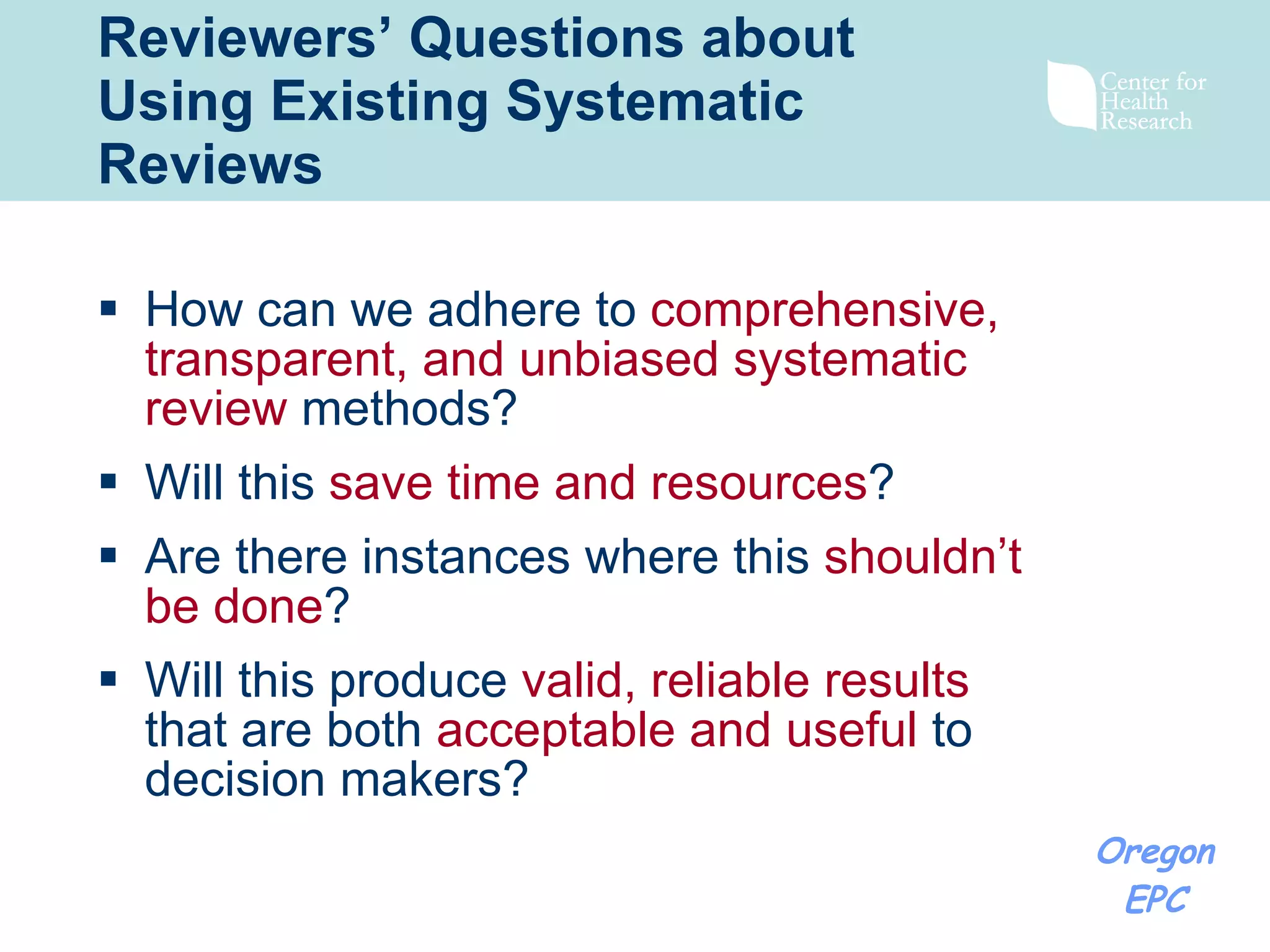 Reviewers’ Questions about Using Existing Systematic Reviews How can we adhere to  comprehensive, transparent, and unbiased systematic review  methods?  Will this  save time and resources ?  Are there instances where this  shouldn’t be done ? Will this produce  valid, reliable results  that are both  acceptable and useful  to decision makers?   