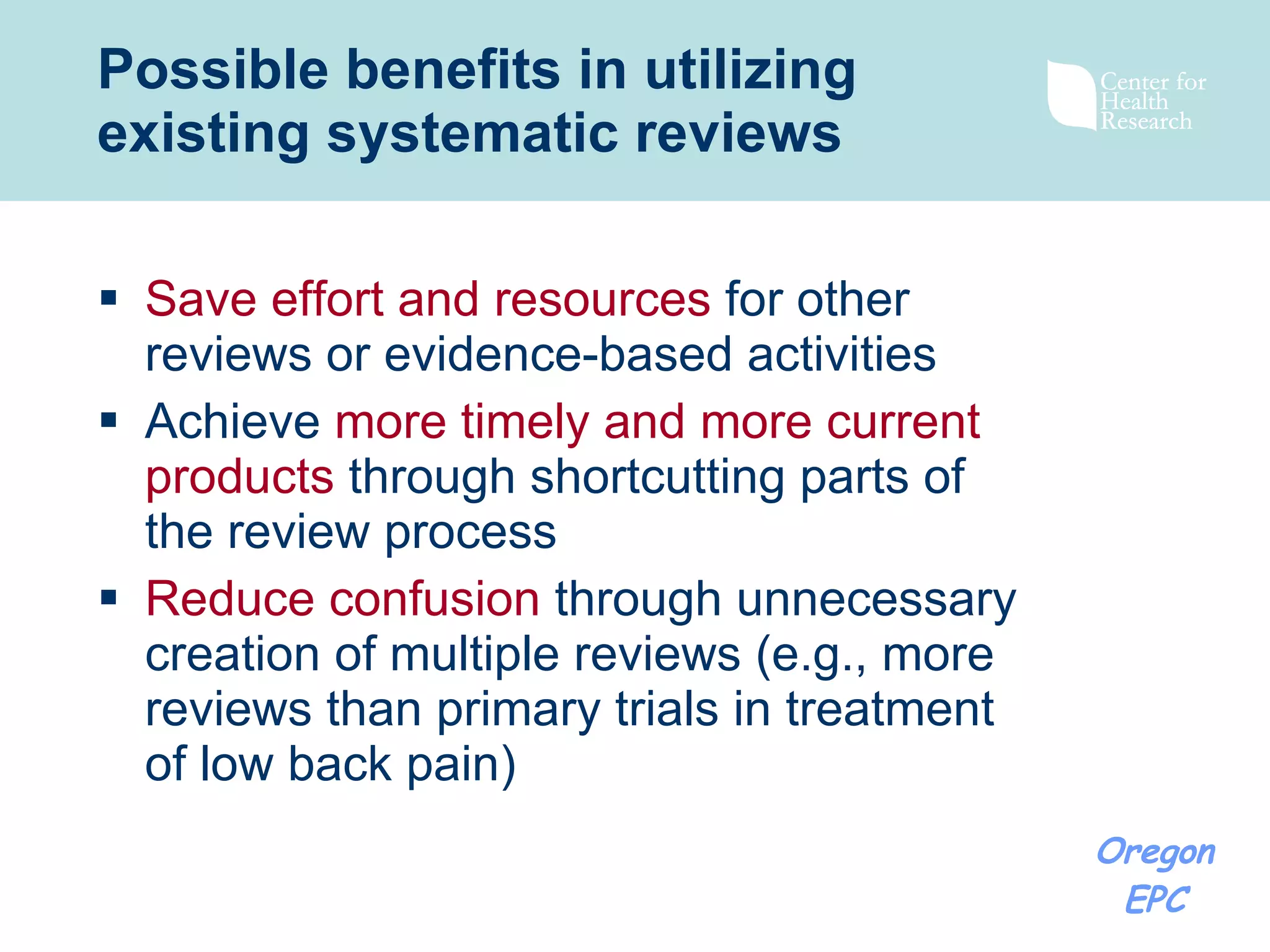 Possible benefits in utilizing existing systematic reviews Save effort and resources  for other reviews or evidence-based activities Achieve  more timely and more current products  through shortcutting parts of the review process Reduce confusion  through unnecessary creation of multiple reviews (e.g., more reviews than primary trials in treatment of low back pain) 