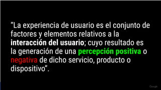 Source: Lorem ipsum dolor sit amet, consectetur adipiscing elit. Duis non erat sem
Proprietary + Conﬁdential
“La experiencia de usuario es el conjunto de
factores y elementos relativos a la
interacción del usuario; cuyo resultado es
la generación de una percepción positiva o
negativa de dicho servicio, producto o
dispositivo”.
 