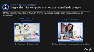 + Revisa trucos de decoración + Revisando tiendas online para nuevas cortinas
INTENCIÓN COMPRA
INTENCIÓN DE COMPRA
Google identiﬁca comportamientos con intención de compra
INTERESADOS EN
DECORACIÓN
Llega a usuarios que están al ﬁnal del proceso de compra basado en su comportamiento de
navegación
 