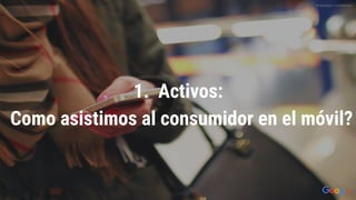 1. Activos:
Como asistimos al consumidor en el móvil?
Proprietary + Conﬁdential
 