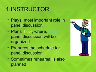 1.INSTRUCTOR Plays  most important role in panel discussion Plans  how ,  where ,  when  panel discussion will be  organized Prepares the schedule for panel discussion Sometimes rehearsal is also planned 