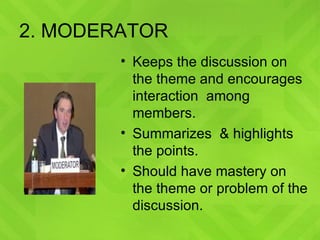 2. MODERATOR Keeps the discussion on the theme and encourages interaction  among members. Summarizes  & highlights the points. Should have mastery on the theme or problem of the discussion. 