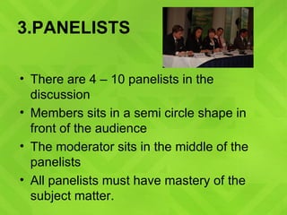 3.PANELISTS There are 4 – 10 panelists in the discussion  Members sits in a semi circle shape in front of the audience The moderator sits in the middle of the panelists  All panelists must have mastery of the subject matter. 