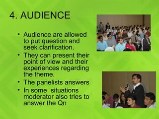 4. AUDIENCE Audience are allowed to put question and seek clarification. They can present their point of view and their experiences regarding the theme. The panelists answers  In some  situations moderator also tries to answer the Qn  