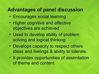 Advantages of panel discussion Encourages social learning Higher cognitive and affective objectives are achieved Used to develop ability of problem solving and logical thinking Develops capacity to respect others ideas and feelings & ability to tolerate. It provides opportunities of assimilation of theme and content. 