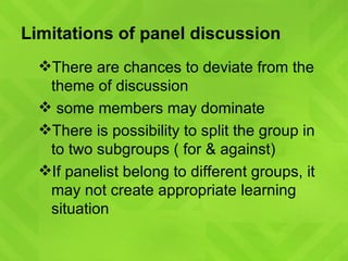 Limitations of panel discussion There are chances to deviate from the theme of discussion  some members may dominate There is possibility to split the group in to two subgroups ( for & against) If panelist belong to different groups, it may not create appropriate learning situation 