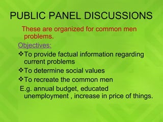 PUBLIC PANEL DISCUSSIONS These are organized for common men problems. Objectives: To provide factual information regarding current problems To determine social values To recreate the common men E.g. annual budget, educated unemployment , increase in price of things. 