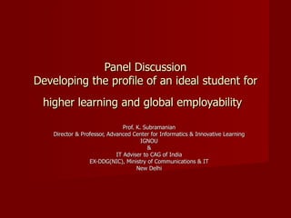 Panel Discussion Developing the profile of an ideal student for higher learning and global employability   Prof. K. Subramanian Director & Professor, Advanced Center for Informatics & Innovative Learning IGNOU & IT Adviser to CAG of India EX-DDG(NIC), Ministry of Communications & IT New Delhi 