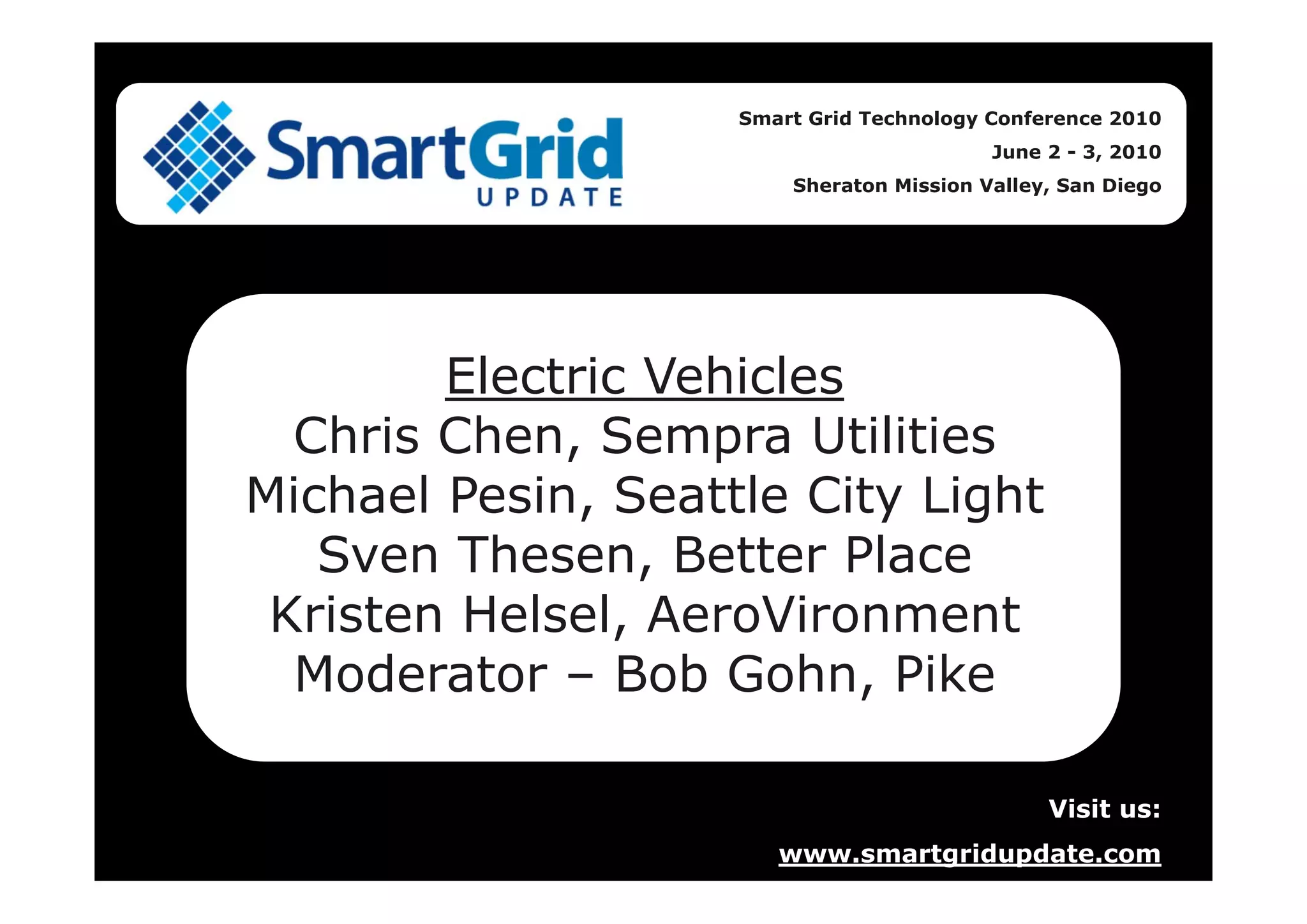 Smart Grid Technology Conference 2010
June 2 - 3, 2010
Sheraton Mission Valley, San Diego
Electric Vehicles
Chris Chen, Sempra Utilities
Michael Pesin, Seattle City Light
Sven Thesen, Better Place
Kristen Helsel, AeroVironment
Moderator – Bob Gohn, Pike
Visit us:
www.smartgridupdate.com