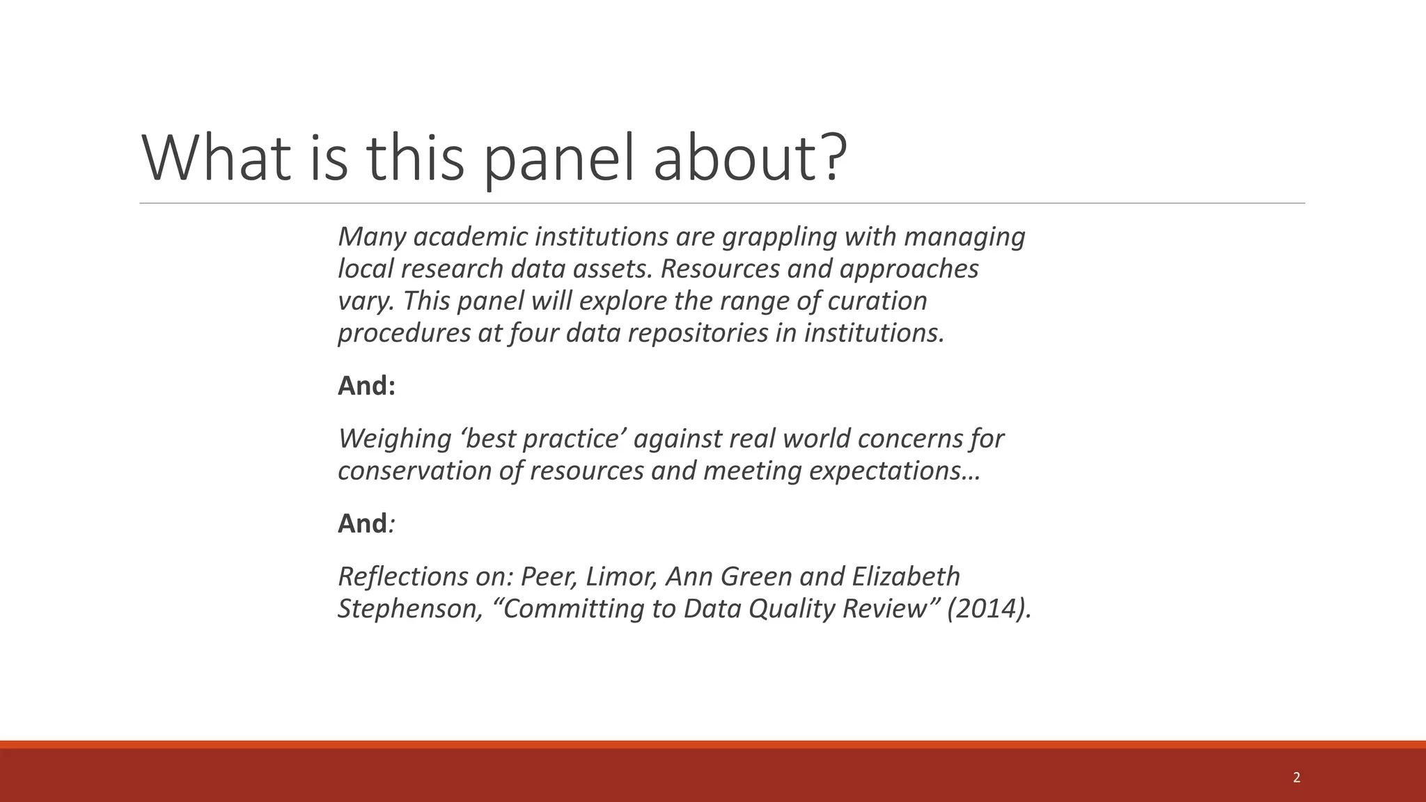What is this panel about?
Many academic institutions are grappling with managing
local research data assets. Resources and approaches
vary. This panel will explore the range of curation
procedures at four data repositories in institutions.
And:
Weighing ‘best practice’ against real world concerns for
conservation of resources and meeting expectations…
And:
Reflections on: Peer, Limor, Ann Green and Elizabeth
Stephenson, “Committing to Data Quality Review” (2014).
2
 
