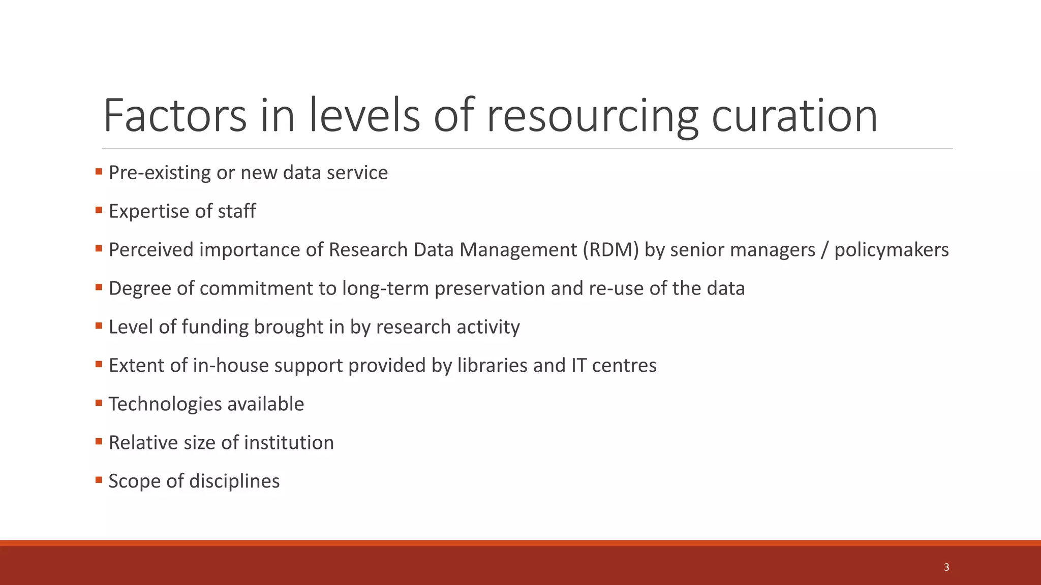 Factors in levels of resourcing curation
 Pre-existing or new data service
 Expertise of staff
 Perceived importance of Research Data Management (RDM) by senior managers / policymakers
 Degree of commitment to long-term preservation and re-use of the data
 Level of funding brought in by research activity
 Extent of in-house support provided by libraries and IT centres
 Technologies available
 Relative size of institution
 Scope of disciplines
3
 
