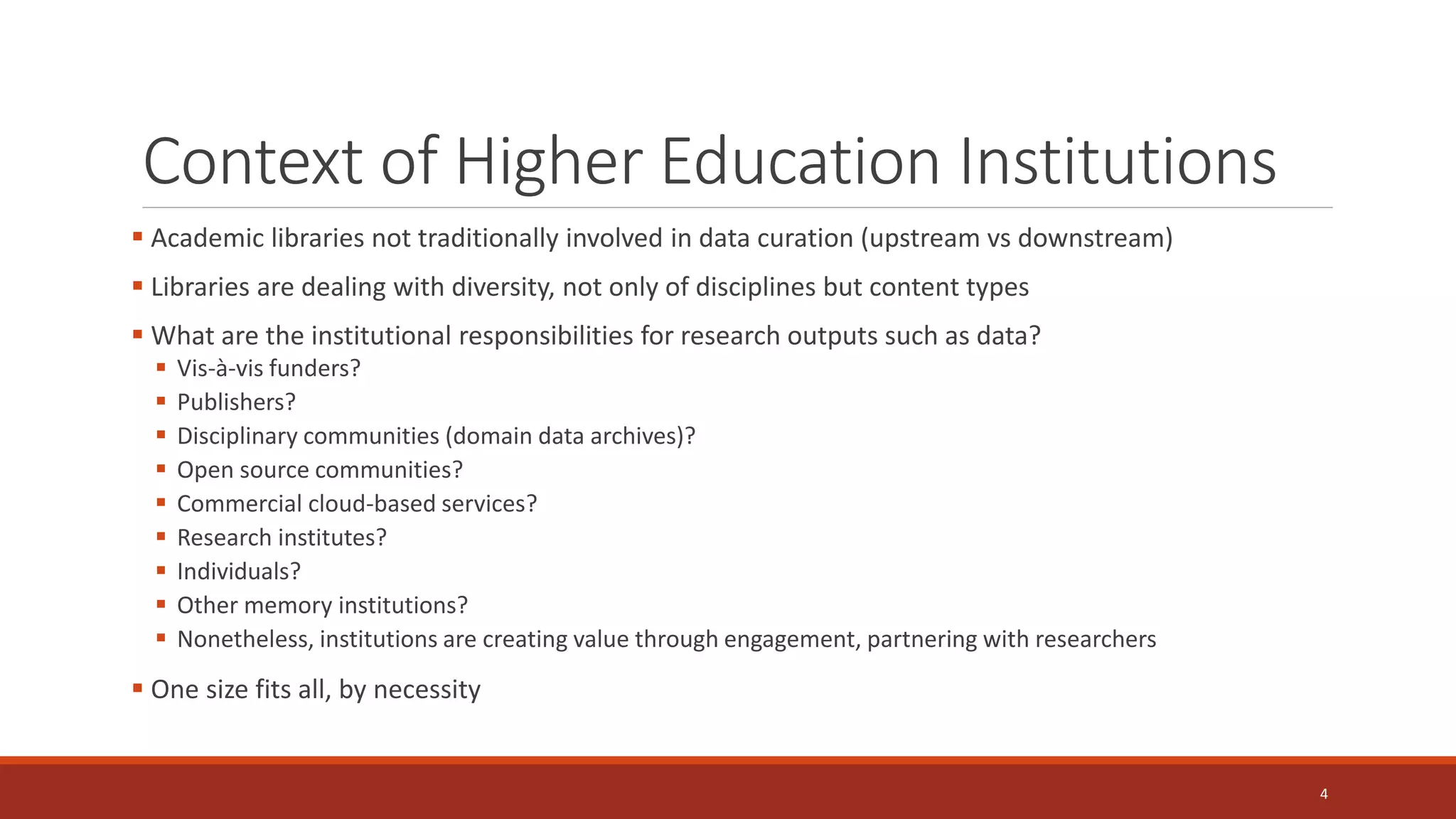 Context of Higher Education Institutions
 Academic libraries not traditionally involved in data curation (upstream vs downstream)
 Libraries are dealing with diversity, not only of disciplines but content types
 What are the institutional responsibilities for research outputs such as data?
 Vis-à-vis funders?
 Publishers?
 Disciplinary communities (domain data archives)?
 Open source communities?
 Commercial cloud-based services?
 Research institutes?
 Individuals?
 Other memory institutions?
 Nonetheless, institutions are creating value through engagement, partnering with researchers
 One size fits all, by necessity
4
 