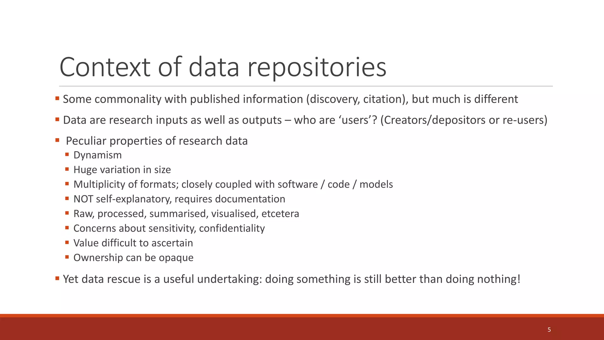 Context of data repositories
 Some commonality with published information (discovery, citation), but much is different
 Data are research inputs as well as outputs – who are ‘users’? (Creators/depositors or re-users)
 Peculiar properties of research data
 Dynamism
 Huge variation in size
 Multiplicity of formats; closely coupled with software / code / models
 NOT self-explanatory, requires documentation
 Raw, processed, summarised, visualised, etcetera
 Concerns about sensitivity, confidentiality
 Value difficult to ascertain
 Ownership can be opaque
 Yet data rescue is a useful undertaking: doing something is still better than doing nothing!
5
 